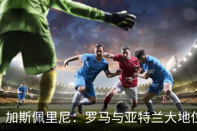 加斯佩里尼：罗马与亚特兰大地位逆转的背后原因
